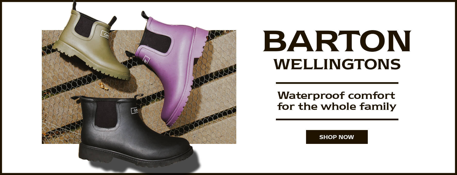 BARTON WELLINGTONS. Waterproof comfort for the whole family. SHOP NOW