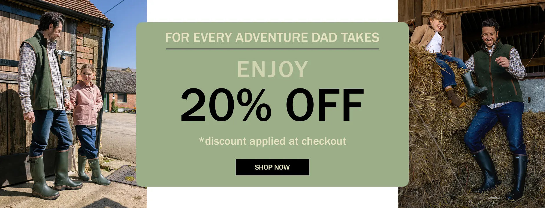 FOR EVERY ADVENTURE DAD TAKES ENJOY 20% OFF *discount applied at checkout. SHOP NOW