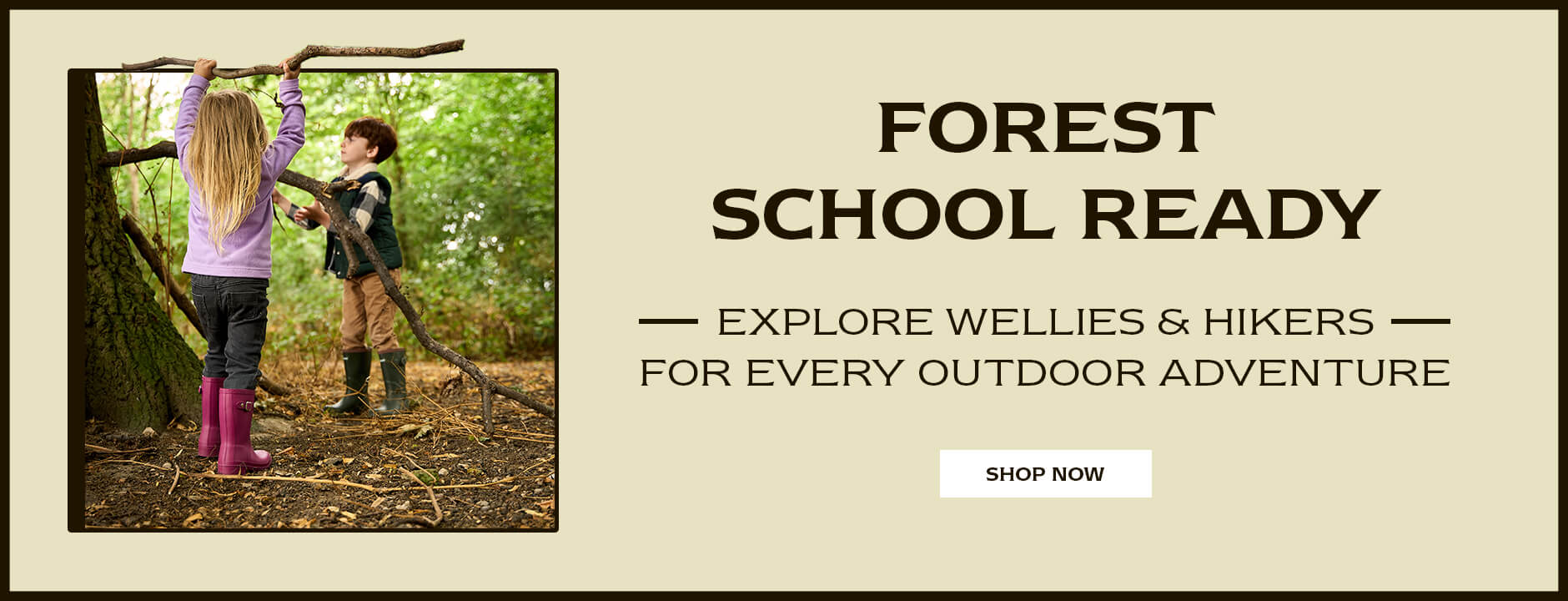 FOREST SCHOOL READY. EXPLORE WELLIES & HIKERS FOR EVERY OUTDOOR ADVENTURE. SHOP NOW