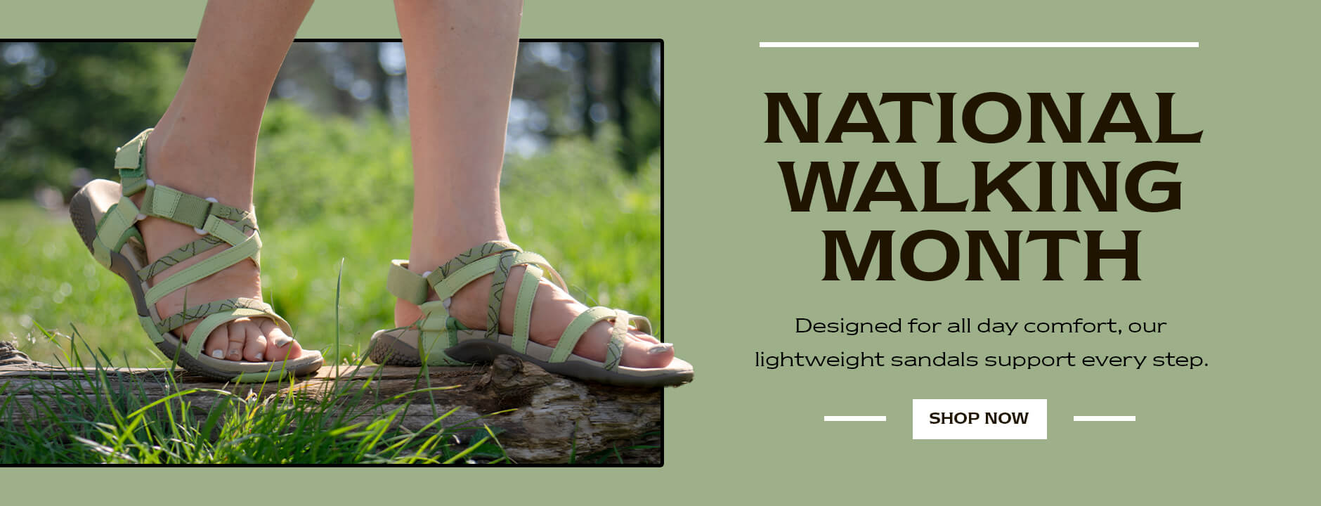 NATIONAL WALKING MONTH. Designed for all day comfort, our lightweight sandals support every step. SHOP NOW
